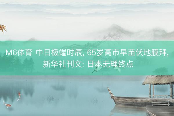 M6体育 中日极端时辰， 65岁高市早苗伏地膜拜， 新华社刊文: 日本无理终点