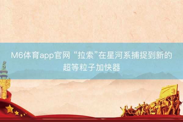 M6体育app官网 “拉索”在星河系捕捉到新的超等粒子加快器
