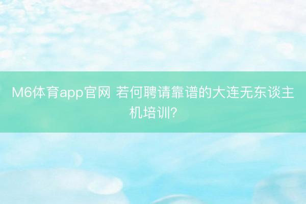 M6体育app官网 若何聘请靠谱的大连无东谈主机培训？